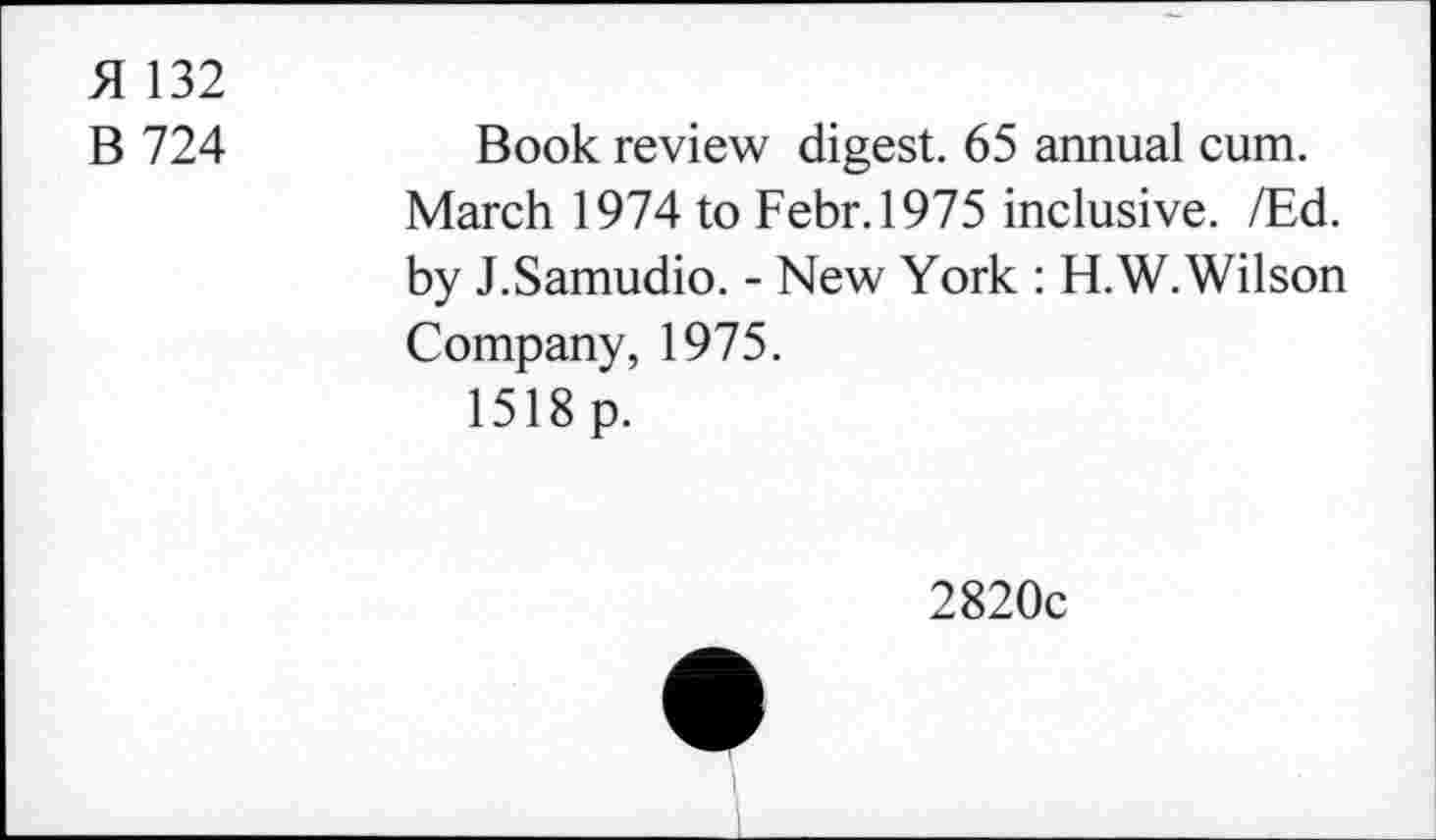 ﻿51 132
B 724
Book review digest. 65 annual cum. March 1974 to Febr.1975 inclusive. /Ed. by J.Samudio. - New York : H.W.Wilson Company, 1975.
1518 p.
2820c